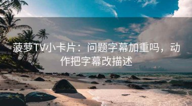 菠萝TV小卡片：问题字幕加重吗，动作把字幕改描述