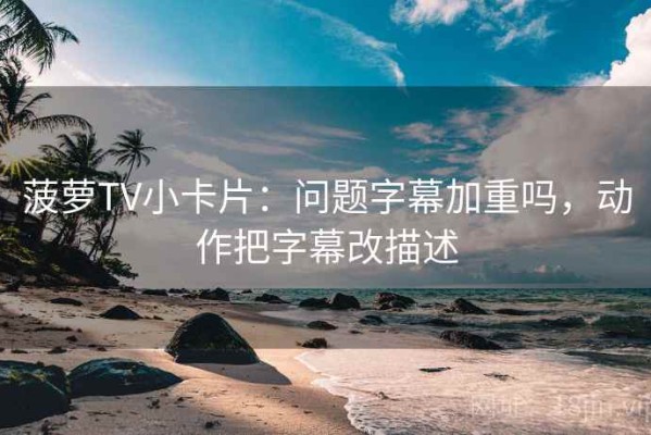 菠萝TV小卡片：问题字幕加重吗，动作把字幕改描述