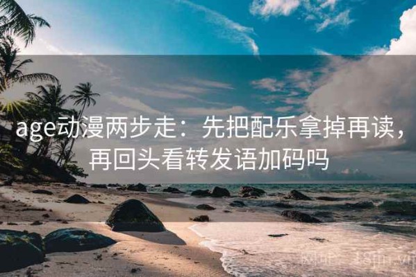 age动漫两步走：先把配乐拿掉再读，再回头看转发语加码吗