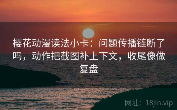 樱花动漫读法小卡：问题传播链断了吗，动作把截图补上下文，收尾像做复盘