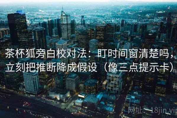茶杯狐旁白校对法：盯时间窗清楚吗，立刻把推断降成假设（像三点提示卡）