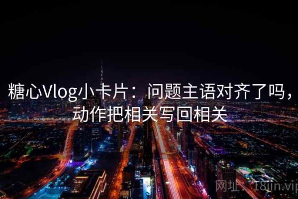 糖心Vlog小卡片：问题主语对齐了吗，动作把相关写回相关
