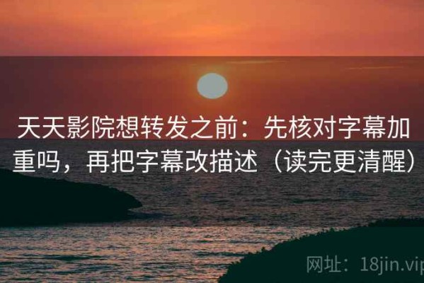 天天影院想转发之前：先核对字幕加重吗，再把字幕改描述（读完更清醒）