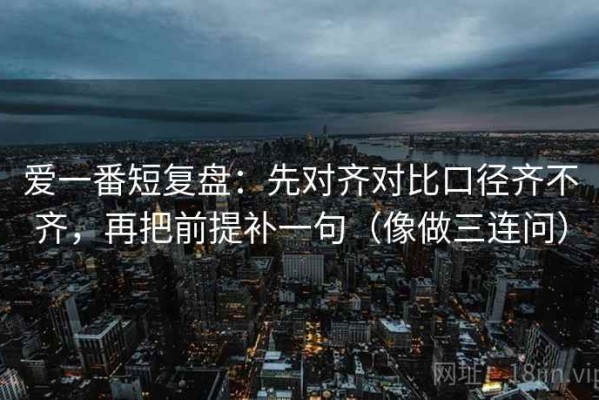 爱一番短复盘：先对齐对比口径齐不齐，再把前提补一句（像做三连问）