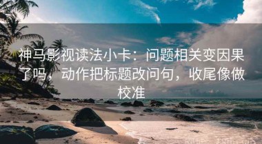 神马影视读法小卡：问题相关变因果了吗，动作把标题改问句，收尾像做校准