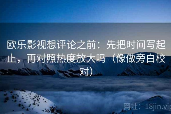 欧乐影视想评论之前：先把时间写起止，再对照热度放大吗（像做旁白校对）