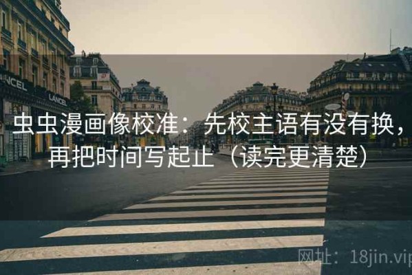 虫虫漫画像校准：先校主语有没有换，再把时间写起止（读完更清楚）