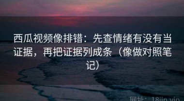 西瓜视频像排错：先查情绪有没有当证据，再把证据列成条（像做对照笔记）
