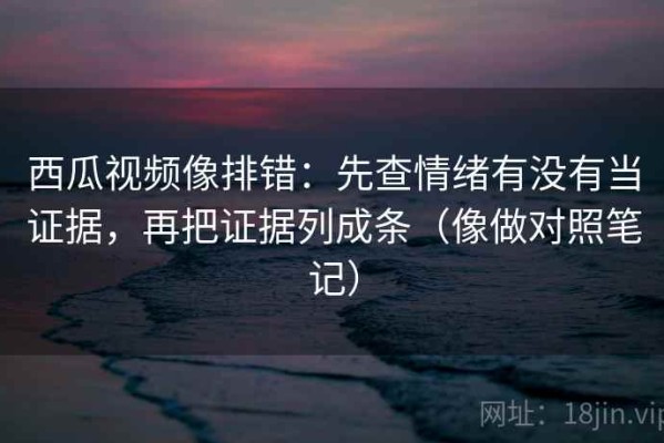西瓜视频像排错：先查情绪有没有当证据，再把证据列成条（像做对照笔记）