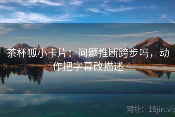 茶杯狐小卡片：问题推断跨步吗，动作把字幕改描述