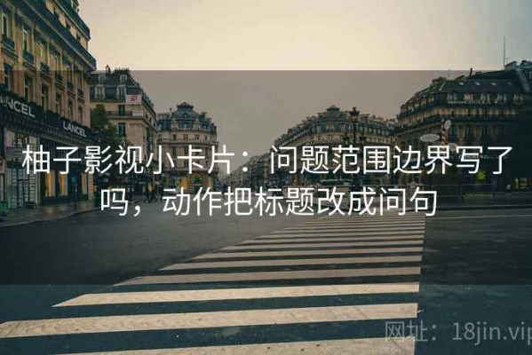 柚子影视小卡片：问题范围边界写了吗，动作把标题改成问句