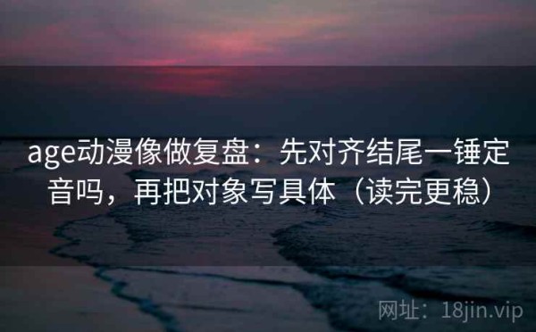 age动漫像做复盘：先对齐结尾一锤定音吗，再把对象写具体（读完更稳）