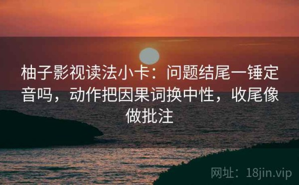 柚子影视读法小卡：问题结尾一锤定音吗，动作把因果词换中性，收尾像做批注