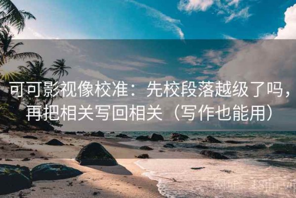 可可影视像校准：先校段落越级了吗，再把相关写回相关（写作也能用）