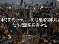 神马影视小卡片：问题结尾强收吗，动作把因果词换中性