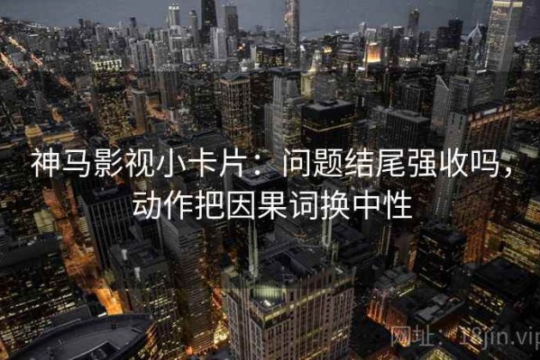 神马影视小卡片：问题结尾强收吗，动作把因果词换中性