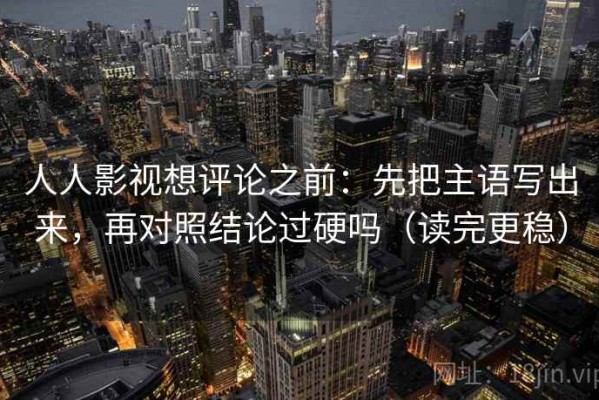 人人影视想评论之前：先把主语写出来，再对照结论过硬吗（读完更稳）