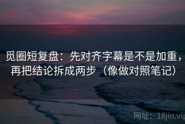 觅圈短复盘：先对齐字幕是不是加重，再把结论拆成两步（像做对照笔记）