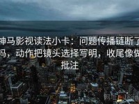 神马影视读法小卡：问题传播链断了吗，动作把镜头选择写明，收尾像做批注