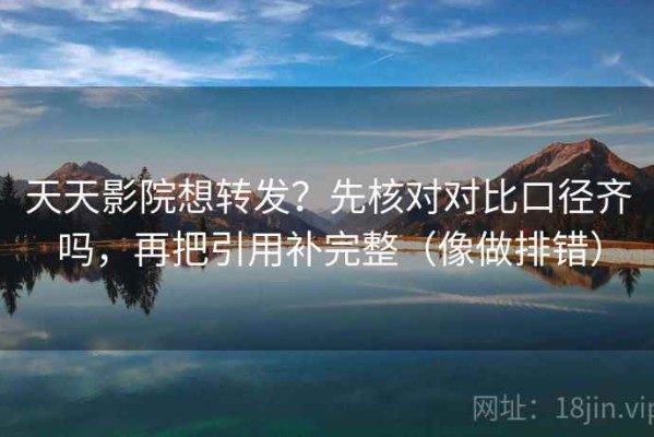 天天影院想转发？先核对对比口径齐吗，再把引用补完整（像做排错）