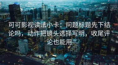 可可影视读法小卡：问题标题先下结论吗，动作把镜头选择写明，收尾评论也能用