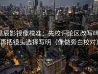 星辰影视像校准：先校评论区改写吗，再把镜头选择写明（像做旁白校对）