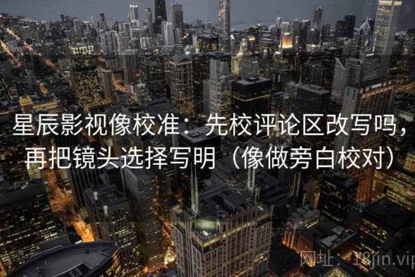 星辰影视像校准：先校评论区改写吗，再把镜头选择写明（像做旁白校对）