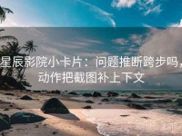 星辰影院小卡片：问题推断跨步吗，动作把截图补上下文