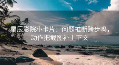星辰影院小卡片：问题推断跨步吗，动作把截图补上下文
