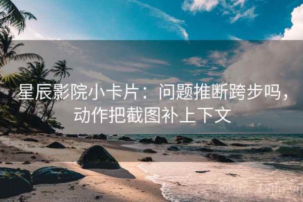 星辰影院小卡片：问题推断跨步吗，动作把截图补上下文