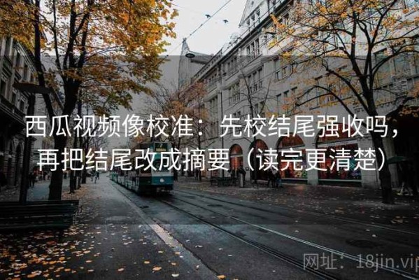 西瓜视频像校准：先校结尾强收吗，再把结尾改成摘要（读完更清楚）