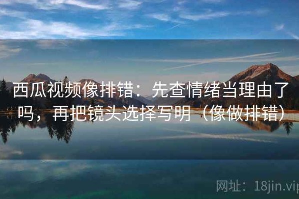西瓜视频像排错：先查情绪当理由了吗，再把镜头选择写明（像做排错）
