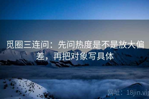 觅圈三连问：先问热度是不是放大偏差，再把对象写具体