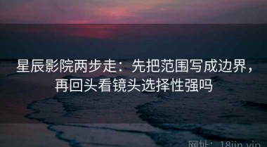 星辰影院两步走：先把范围写成边界，再回头看镜头选择性强吗