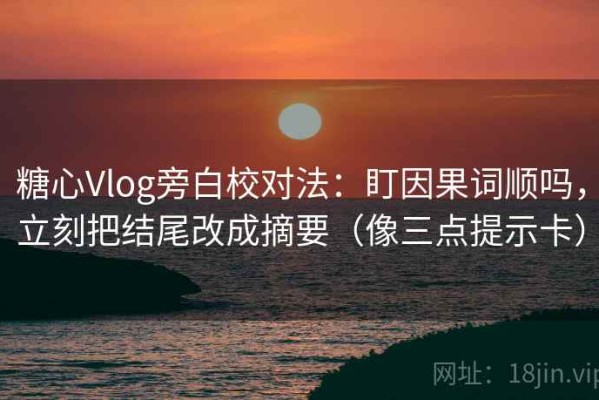 糖心Vlog旁白校对法：盯因果词顺吗，立刻把结尾改成摘要（像三点提示卡）