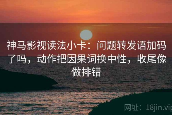 神马影视读法小卡：问题转发语加码了吗，动作把因果词换中性，收尾像做排错