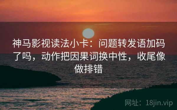 神马影视读法小卡：问题转发语加码了吗，动作把因果词换中性，收尾像做排错