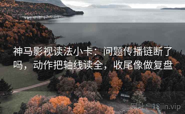 神马影视读法小卡：问题传播链断了吗，动作把轴线读全，收尾像做复盘