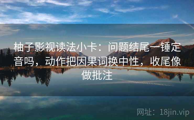 柚子影视读法小卡：问题结尾一锤定音吗，动作把因果词换中性，收尾像做批注