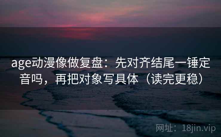 age动漫像做复盘：先对齐结尾一锤定音吗，再把对象写具体（读完更稳）