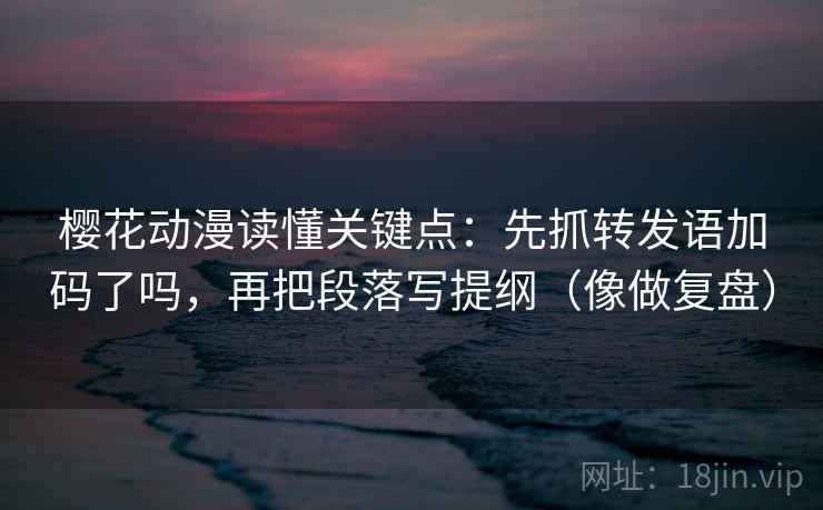 樱花动漫读懂关键点：先抓转发语加码了吗，再把段落写提纲（像做复盘）