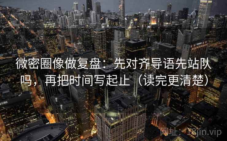 微密圈像做复盘：先对齐导语先站队吗，再把时间写起止（读完更清楚）