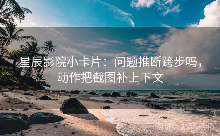 星辰影院小卡片：问题推断跨步吗，动作把截图补上下文