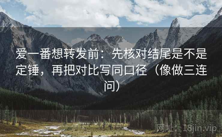 爱一番想转发前：先核对结尾是不是定锤，再把对比写同口径（像做三连问）