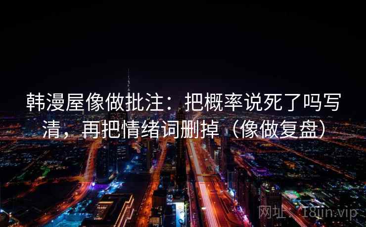 韩漫屋像做批注：把概率说死了吗写清，再把情绪词删掉（像做复盘）