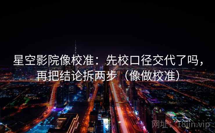 星空影院像校准：先校口径交代了吗，再把结论拆两步（像做校准）