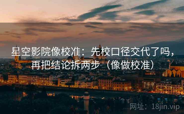 星空影院像校准：先校口径交代了吗，再把结论拆两步（像做校准）