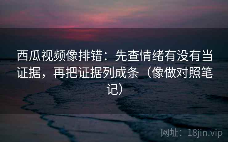 西瓜视频像排错：先查情绪有没有当证据，再把证据列成条（像做对照笔记）