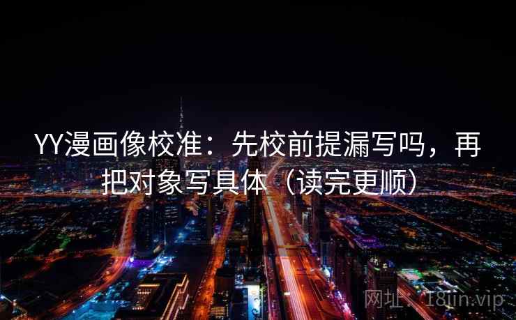 YY漫画像校准：先校前提漏写吗，再把对象写具体（读完更顺）