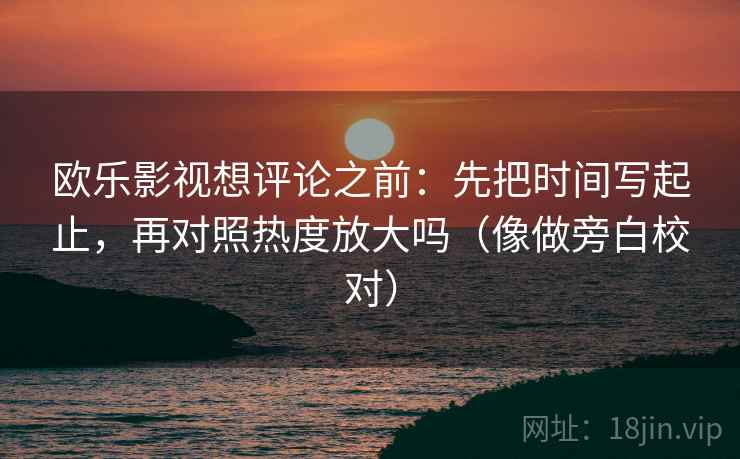 欧乐影视想评论之前：先把时间写起止，再对照热度放大吗（像做旁白校对）